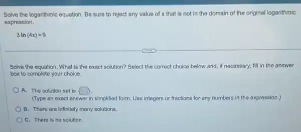 Solve the logarithmic equation Be sure to reject any value of x that is not in the domain of the original logarithmic
expression.
3ln(4x)=9
Solve the equation. What is the exact solution?Select the correct choice below and, if necessary.fill in the answer
box to complete your choice.
A. The solution set is  
(Type an exact answer in simplified form. Use integers or fractions for any numbers in the expression.)
B. There are infinitely many solutions.
C. There is no solution.