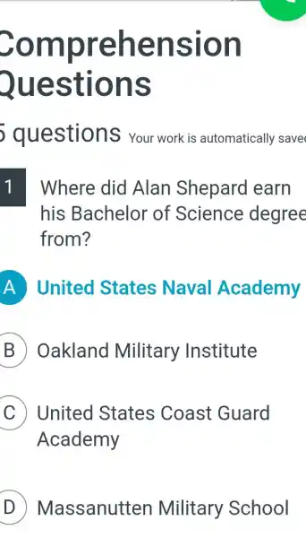 Sompr ehen sion
Question s
questior 15 Your work is automatically save
Where did Alan Shepard earn
his Bachelor of Science degree
from?
A United States Naval Academy
B Oakland Military Institute
C United States Coast Guard
Academy
D Massanut ten Military School