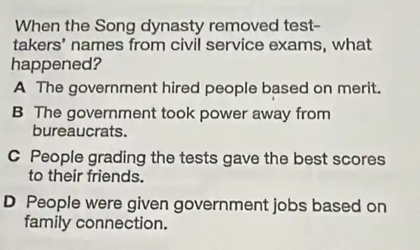 When the Song dynasty removed test-
takers' names from civil service exams , what
happened?
A The government hired people based on merit.
B The governme nt took power away from
bureaucrats.
C People grading the tests gave the best scores
to their friends.
D People were given governm ent jobs based on
family connection.