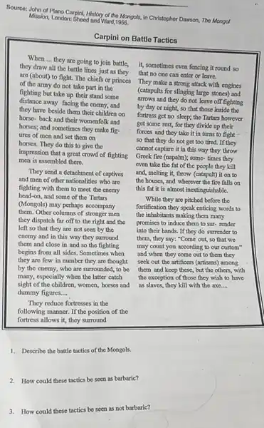 Source: John of Plano Carpini, History of the Mongols, in Christopher Dawson, The Mongol
Mission, London: Sheed and Ward 1955.
Carpini on Battle Tactics
When __
they draw all the battle lines just as they
are (about) to fight.The chiefs or princes
of the army do not take part in the
fighting but take up their stand some
distance away facing the enemy, and
they have beside them their children on
horse-back and their womenfolk and
horses; and sometimes they make fig-
ures of men and set them on
horses. They do this to give the
impression that a great crowd of fighting
men is assembled there.
They send a detachment of captives
and men of other nationalities who are
fighting with them to meet the enemy
head-on, and some of the Tartars
(Mongols) may perhaps accompany
them. Other columns of stronger men
they dispatch far off to the right and the
left so that they are not seen by the
enemy and in this way they surround
them and close in and so the fighting
begins from all sides Sometimes when
they are few in number they are thought
by the enemy, who are surrounded, to be
many, especially when the latter catch
sight of the children women, horses and
dummy figures... __
They reduce fortresses in the
following manner. If the position of the
fortress allows it, they surround
they are going to join battle, it, sometimes even fencing it round so
that no one can enter or leave.
They make a strong attack with engines
(catapults for slinging large stones) and
arrows and they do not leave off fighting
by day or night,so that those inside the
fortress get no sleep;the Tartars however
get some rest, for they divide up their
forces and they take it in turns to fight
so that they do not get too tired.If they
cannot capture it in this way they throw
Greek fire (napalm); some times they
even take the fat of the people they kill
and, melting it, throw (catapult) it on to
the houses, and wherever the fire falls on
this fat it is almost inextinguishable.
While they are pitched before the
fortification they speak enticing words to
the inhabitants making them many
promises to induce them to sur-render
into their hands. If they do surrender to
them, they say: "Come out, so that we
may count you according to our custom"
and when they come out to them they
seek out the artificers (artisans) among
them and keep these , but the others, with
the exception of those they wish to have
as slaves, they kill with the axe.... __
1. Describe the battle tactics of the Mongols.
2. How could these tactics be seen as barbaric?
3.How could these tactics be seen as not barbaric?