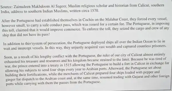 Source: Zainudeen Makhdoom Al Sageer, Muslim religious scholar and historian from Calicut, southern
India, address to southern Indian Muslims, written circa 1570.
After the Portuguese had established themselves in Cochin on the Malabar Coast.they forced every vessel,
however small, to carry a safe conduct pass.which was issued for a certain fee. The Portuguese, in imposing
this toll, claimed that it would improve commerce. To enforce the toll, they seized the cargo and crew of any
ship that did not have its pass!
In addition to thix'system of persecution, the Portuguese deployed ships all over the Indian Ocean to lie in
wait and intercept vessels . In this way, they unjustly acquired vast wealth and captured countless prisoners.
Soon, as a result of his lengthy conflict with the Portuguese, the ruler of our city of Calicut almost entirely
exhausted his treasure and resources and his kingdom became strained to the limit. Because he was tired of
war, the prince entered into a treaty in 1515 allowing the Portuguese to build a fort in Calicut in exchange for
allowing his subjects to send four ships every year to Arabian ports Afterward, the Portuguese set about
building their fortifications, while the merchants of Calicut prepared four ships loaded with pepper and
ginger for dispatch to the Arabian coast and at the same time resumed trading with Gujarat and other foreign
ports while carrying with them the passes from the Portuguese.