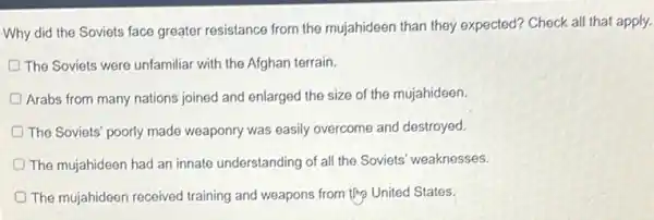 Why did the Soviets face greater resistance from the mujahideen than they expected? Check all that apply.
The Soviets were unfamiliar with the Afghan terrain.
D Arabs from many nations joined and enlarged the size of the mujahideen.
The Soviets' poorly made weaponry was easily overcome and destroyed.
The mujahideen had an innate understanding of all the Soviets' weaknesses.
The mujahideen received training and weapons from United States.