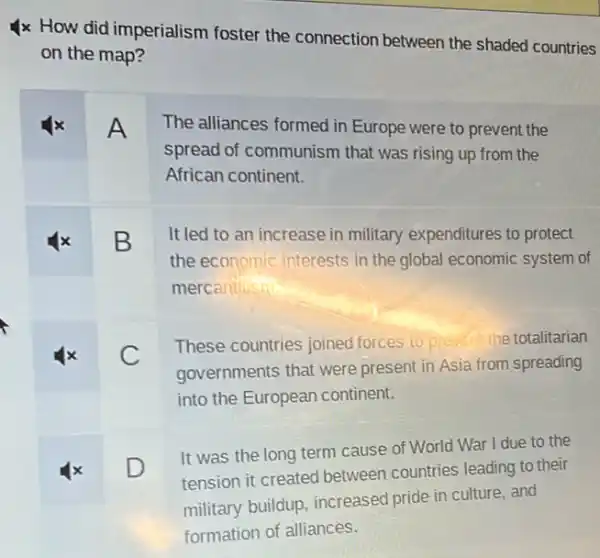 square 
4x How did imperialism foster the connection between the shaded countries
on the map?
A The alliances formed in Europe were to prevent the
spread of communism that was rising up from the
African continent.
B It led to an increase in military expenditures to protect
the economic interests in the global economic system of
square 
mercantilism
x C
These countries joined forces to prevent the totalitarian
governments that were present in Asia from spreading
into the European continent.
x D
It was the long term cause of World War I due to the
tension it created between countries leading to their
military buildup, increased pride in culture, and