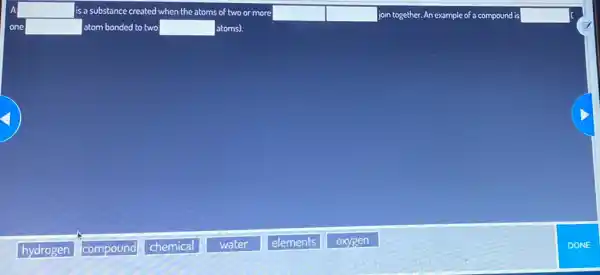 A square  is a substance created when the atoms of two or more square  join together. An example of a compound is square 
one square  atom bonded to two square  atoms].
hydrogen
compound poun
chemical
water
elements
oxygen
DONE