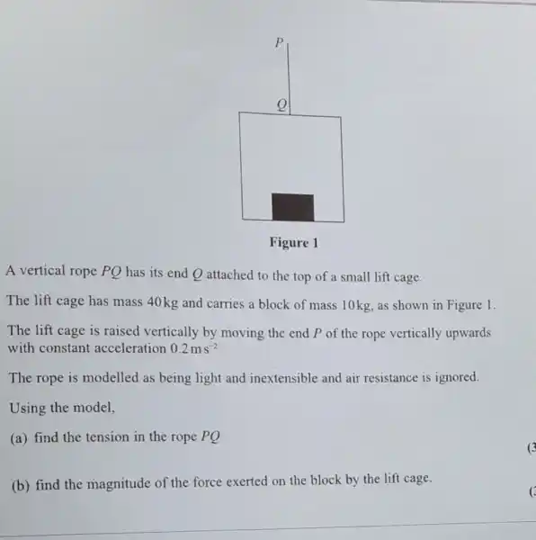 square 
A vertical rope PQ has its end Q attached to the top of a small lift cage.
The lift cage has mass 40 kg and carries a block of mass 10kg, as shown in Figure 1.
The lift cage is raised vertically by moving the end P of the rope vertically upwards
with constant acceleration 0.2ms^-2
The rope is modelled as being light and inextensible and air resistance is ignored.
Using the model,
(a) find the tension in the rope PQ
(b) find the magnitude of the force exerted on the block by the lift cage.