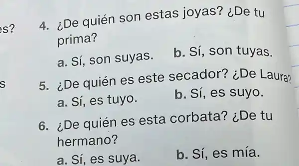 s?
s
4. ¿De quién son estas joyas? i De tu
prima?
a. Sí, son suvas.
b. Sí, SO n tuyas.
5. ¿De quién es este se cador? ¿De L aura?
a. Sí, es tuyo.
b. Sí, es s uyo.
6. ¿De quién es esta corb ata? ¿De tu
herm ano?
a. Sí, es suya.
b. Sí, es mía.