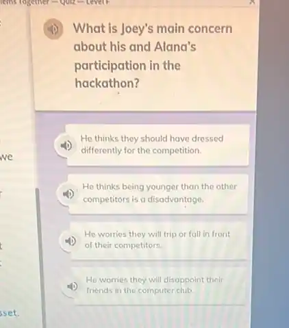 sset.
lemis rogether-Quiz - Levell
What is Joey's main concern
about his and Alana's
participation in the
hackathon?
He thinks they should have dressed
differently for the competition.
He thinks being younger than the other
competitors is a disadvantage.
He worries they will trip or fall in front
(1) of their competitors.
He worries they will disappoint their
friends in the computer club.