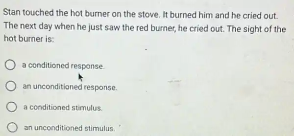 Stan touched the hot burner on the stove It burned him and he cried out.
The next day when he just saw the red burner, he cried out. The sight of the
hot burner is:
a conditioned response.
an unconditioned response.
a conditioned stimulus.
an unconditioned stimulus.