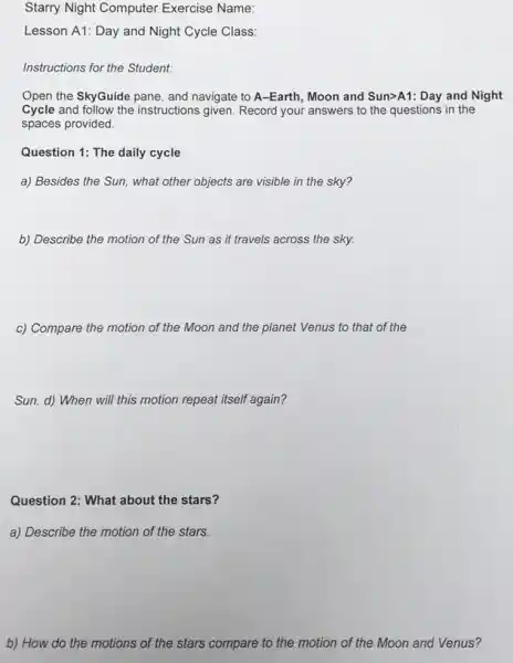 Starry Night Computer Exercise Name:
Lesson A1: Day and Night Cycle Class:
Instructions for the Student:
Open the SkyGuide pane , and navigate to A -Earth, Moon and Sun>A1:Day and Night
Cycle and follow the instructions given. Record your answers to the questions in the
spaces provided.
Question 1: The daily cycle
a) Besides the Sun , what other objects are visible in the sky?
b) Describe the motion of the Sun as it travels across the sky.
c) Compare the motion of the Moon and the planet Venus to that of the
Sun. d) When will this motion repeat itself again?
Question 2: What about the stars?
a) Describe the motion of the stars.
b) How do the motions of the stars compare to the motion of the Moon and Venus?