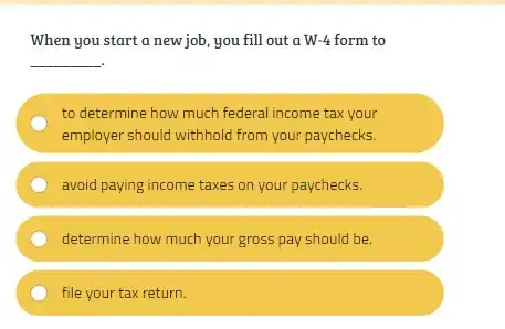 When you start a new job, you fill out a W-4 form to
__
to determine how much federal income tax your
employer should withhold from your paychecks.
avoid paying income taxes on your paychecks.
determine how much your gross pay should be.
file your tax return.