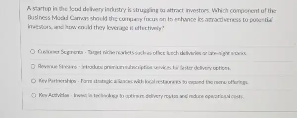 A startup in the food delivery industry is struggling to attract investors. Which component of the
Business Model Canvas should the company focus on to enhance its attractiveness to potential
investors, and how could they leverage it effectively?
Customer Segments - Target niche markets such as office lunch deliveries or late-night snacks.
Revenue Streams - Introduce premium subscription services for faster delivery options.
Key Partnerships - Form strategic alliances with local restaurants to expand the menu offerings.
Key Activities - Invest in technology to optimize delivery routes and reduce operational costs.