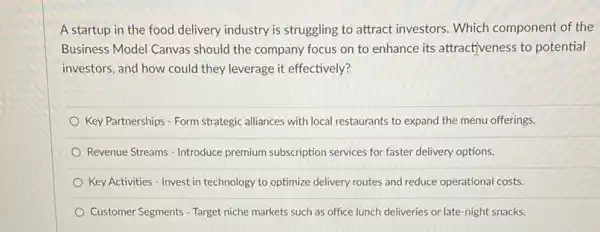 A startup in the food delivery industry is struggling to attract investors Which component of the
Business Model Canvas should the company focus on to enhance its attractiveness to potential
investors, and how could they leverage it effectively?
Key Partnerships - Form strategic alliances with local restaurants to expand the menu offerings.
Revenue Streams - Introduce premium subscription services for faster delivery options.
Key Activities - Invest in technology to optimize delivery routes and reduce operational costs.
Customer Segments - Target niche markets such as office lunch deliveries or late -night snacks.