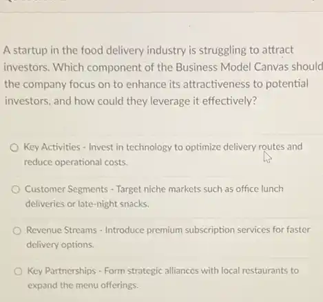 A startup in the food delivery industry is struggling to attract
investors. Which component of the Business Model Canvas should
the company focus on to enhance its attractiveness to potential
investors, and how could they leverage it effectively?
Key Activities - Invest in technology to optimize delivery routes and
reduce operational costs.
Customer Segments - Target niche markets such as office lunch
deliveries or late-night snacks.
Revenue Streams - Introduce premium subscription services for faster
delivery options.
Key Partnerships - Form strategic alliances with local restaurants to
expand the menu offerings.