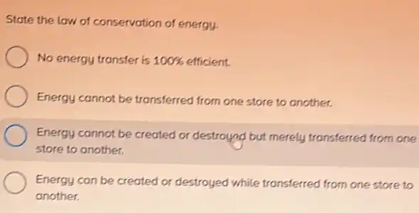 State the law of conservation of energy.
No energy transfer is is 10056 efficient. 100% 
Energy cannot be transferred from one store to another.
Energy cannot be created or destroyed but merely transferred from one
store to another.
Energy can be created or destroyed while transferred from one store to
another.