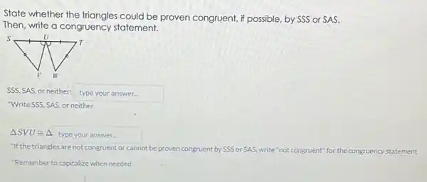 State whether the could be proven congruent , if possible, by SSS or SAS.
Then, write a congruency statement.
SSS, SAS, or neither: typeyouranswer
"Write SSS, SAS, or neither
Delta SVUcong Delta  typeyouranswer
"If the triangles are not congruent or cannot be proven congruent by SSS or SAS, write "not congruent'for the congruency statement
"Remember to capitalize when needed