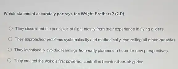 Which statement accurately portrays the Wright Brothers? (2.D)
They discovered the principles of flight mostly from their experience in flying gliders.
They approached problems systematically and methodically.controlling all other variables.
They intentionally avoided learnings from early pioneers in hope for new perspectives.
They created the world's first powered, controlled heavier.than-air glider.