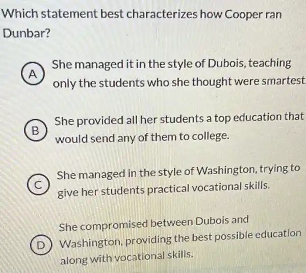 Which statement best characteri:zes how Cooper ran
Dunbar?
A )
She managed it in the style of Dubois , teaching
only the students who she thought were smartest
B
She provided all her students a top education that
B
would send any of them to college.
C 7
She managed in the style of Washington , trying to
give her students practical vocational skills.
She compromis ed between Dubois and
D
Washington providing the best possible education
along with vocational skills.