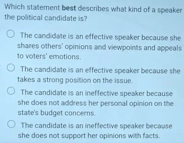 Which statement best describes what kind of a speaker
the political candidate is?
The candidate is an effective speaker because she
shares others opinions and viewpoints and appeals
to voters' emotions.
The candidate is an effective speaker because she
takes a strong position on the issue.
The candidate is an ineffective speaker because
she does not address her personal opinion on the
state's budget concerns.
The candidate is an ineffective speaker because
she does not support her opinions with facts.