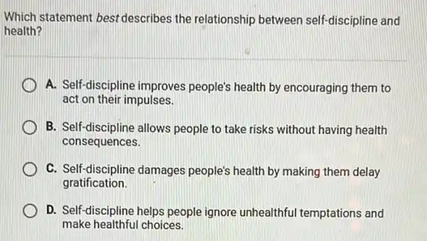 Which statement best describes the relationship between self-discipline and
health?
A. Self-discipline improves people's health by encouraging them to
act on their impulses.
B. Self-discipline allows people to take risks without having health
consequences.
C. Self-discipline damages people's health by making them delay
gratification.
D. Self-discipline helps people ignore unhealthful temptations and
make healthful choices.