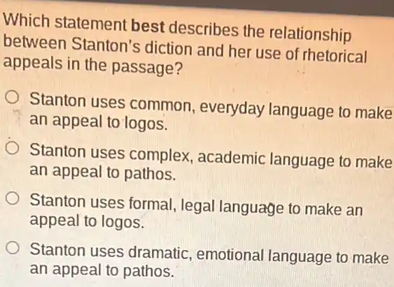 Which statement best describes the relationship
between Stanton's diction and her use of rhetorical
appeals in the passage?
Stanton uses common, everyday language to make
an appeal to logos.
Stanton uses complex , academic language to make
an appeal to pathos.
Stanton uses formal , legal language to make an
appeal to logos.
Stanton uses dramatic emotional language to make
an appeal to pathos.