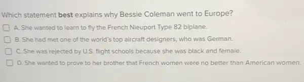 Which statement best explains why Bessie Coleman went to Europe?
D A. She wanted to learn to fly the French Nieuport Type 82 biplane.
B. She had met one of the world's top aircraft designers, who was German.
D C. She was rejected by U.S. flight schools because she was black and female.
D. She wanted to prove to her brother that French women were no better than American women.