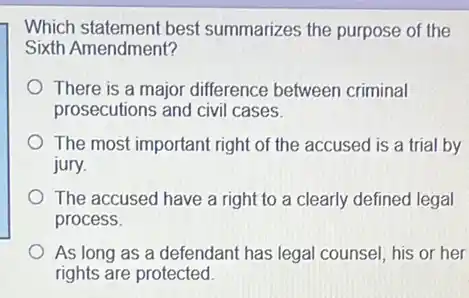 Which statement best summarizes the purpose of the
Sixth Amendment?
There is a major difference between criminal
prosecutions and civil cases.
The most important right of the accused is a trial by
jury.
The accused have a right to a clearly defined legal
process.
As long as a defendant has legal counsel his or her
rights are protected.