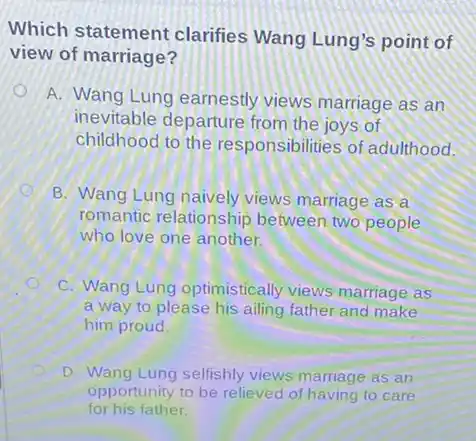 Which statement clarifies Wang Lung's point of
view of marriage?
A. Wang Lung earnestly views marriage as an
inevitable departure from the joys of
childhood to the responsibilities of adulthood.
B. Wang Lung naively views marriage as a
romantic relationship between two people
who love one another.
C. Wang Lung optimistically views marriage as
a way to please his ailing father and make
him proud
D. Wang Lung selfishly views marriage as an
opportunity to be relieved of having to care
for his father.