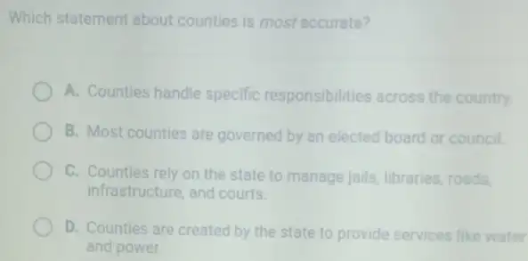 Which statement about counties is most accurate?
A. Counties handle specific responsibilities a across ss the country.
B. Most counties are governed by an elected board or council.
C. Counties rely on the state to manage jails,libraries, roads,
infrastructure, and courts.
D. Counties are created by the state to provide services like water
and power.