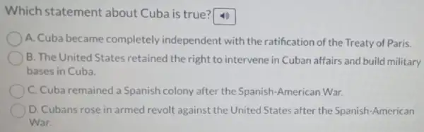 Which statement about Cuba is true?
A. Cuba became completely independent with the ratification of the Treaty of Paris.
B. The United States retained the right to intervene in Cuban affairs and build military
bases in Cuba.
C. Cuba remained a Spanish colony after the Spanish-American War.
D. Cubans rose in armed revolt against the United States after the Spanish-American
War.