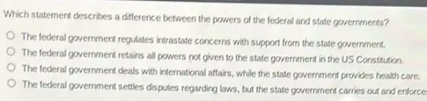 Which statement describes a difference between the powers of the federal and state governments?
The federal government regulates intrastate concerns with support from the state government.
The federal government retains all powers not given to the state government in the US Constitution.
The federal government deals with international affairs, while the state government provides health care.
The federal government settles disputes regarding laws, but the state government carries out and enforce