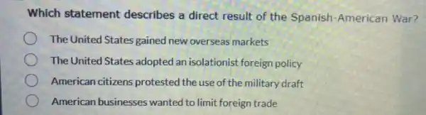 Which statement describes a direct result of the Spanish-American War?
The United States gained new overseas markets
The United States adopted an isolationist foreign policy
American citizens protested the use of the military draft
American businesses wanted to limit foreign trade