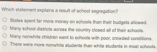 Which statement explains a result of school segregation?
States spent far more money on schools than their budgets allowed.
Many school districts across the country closed all of their schools.
Many nonwhite children went to schools with poor,crowded conditions.
There were more nonwhite students than white students in most schools.