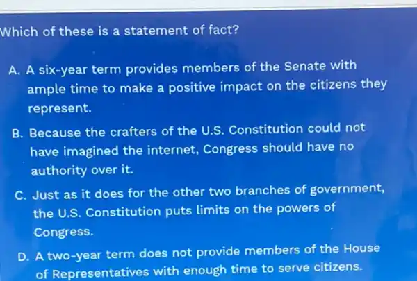 Which of these is a statement of fact?
A. A six-year term provides members of the Senate with
ample time to make a positive impact on the citizens they
represent.
B. Because the crafters of the U.S. Constitutior could not
have imagined the internet, Congress should have no
authority over it.
C. Just as it does for the other two branches of government,
the U.S. Constitution puts limits on the powers of
Congress.
D. A two-year term does not provide members of the House
of Representatives with enough time to serve citizens.