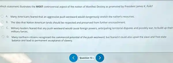 Which statement illustrates the MOST controversial aspect of the notion of Manifest Destiny as promoted by President James K. Polk?
A. Many Americans feared that an aggressive push westward would dangerously stretch the nation's resources.
B. The idea that Native American lands should be respected and preserved from further encroachment.
C. Military leaders feared that any push westward would cause foreign powers anticipating territorial disputes and possibly war, to build up their
military forces.
D. Many northern citizens recognized the commercial potential of the push westward, but feared it could also upset the slave and free-state
balance and lead to permanent acceptance of slavery.