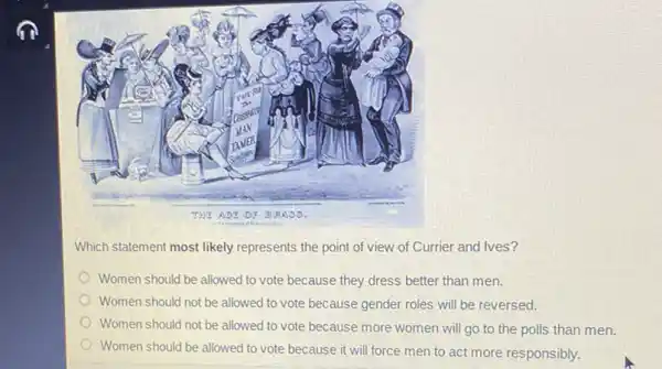 Which statement most likely represents the point of view of Currier and Ives?
Women should be allowed to vote because they dress better than men.
Women should not be allowed to vote because gender roles will be reversed.
Women should not be allowed to vote because more women will go to the polls than men.
Women should be allowed to vote because it will force men to act more responsibly.