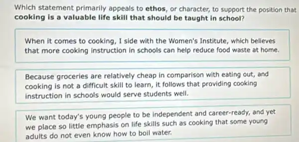 Which statement primarily appeals to ethos, or character, to support the position that
cooking is a valuable life skill that should be taught in school?
When it comes to cooking, I side with the Women's Institute , which believes
that more cooking instruction in schools can help reduce food waste at home.
Because groceries are relatively cheap in comparison with eating out, and
cooking is not a difficult skill to learn , it follows that providing cooking
instruction in schools would serve students well.
We want today's young people to be independent and career -ready, and yet
we place so little emphasis on life skills such as cooking that some young
adults do not even know how to boil water.