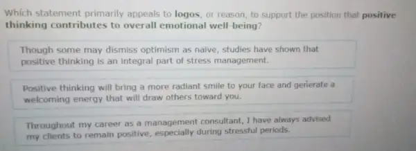 Which statement primarily appeals to logos, or reason, to support the position that positive
thinking contributes to overall emotional well-being?
Though some may dismiss optimism as naive, studies have shown that
positive thinking is an integral part of stress management.
Positive thinking will bring a more radiant smile to your face and generate a
welcoming energy that will draw others toward you.
Throughout my career as a management consultant, I have always advised
my clients to remain positive during stressful periods.