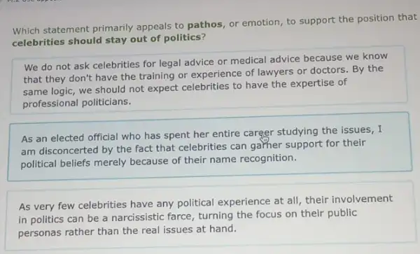 Which statement primarily appeals to pathos, or emotion, to support the position that
celebrities should stay out of politics?
We do not ask celebrities for legal advice or medical advice because we know
that they don't have the training or experience of lawyers or doctors . By the
same logic, we should not expect celebrities to have the expertise of
professional politicians.
As an elected official who has spent her entire career studying the issues,I
am disconcerted by the fact that celebrities can garher support for their
political beliefs merely because of their name recognition.
As very few celebrities have any political experience at all, their involvement
in politics can be a narcissistic farce, turning the focus on their public
personas rather than the real issues at hand.