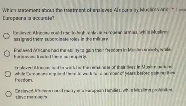 Which statement about the treatment of enslaved Africans by Muslims and 1 poin
Europeans is accurate?
Enslaved Africans could rise to high ranks in European armies, while Muslims
assigned them subordinate roles in the military.
Enslaved Africans had the ability to gain their freedom in Muslim society.while
Europeans treated them as property.
Enslaved Africans had to work for the remainder of their lives in Muslim nations,
while Europeans required them to work for a number of years before gaining their
freedom.
Enslaved Africans could marry into European families, while Muslims prohibited
slave marriages.