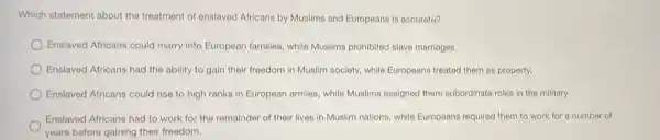 Which statement about the treatment of enslaved Africans by Muslims and Europeans is accurate?
Enslaved Africans could marry into European families, while Muslims prohibited slave marriages.
Enslaved Africans had the ability to gain their freedom in Muslim society while Europeans treated them as property.
Enslaved Africans could rise to high ranks in European armies, while Muslims assigned them subordinate roles in the military.
Enslaved Africans had to work for the remainder of their lives in Muslim nations, while Europeans required them to work for a number of
years before gaining their freedom.