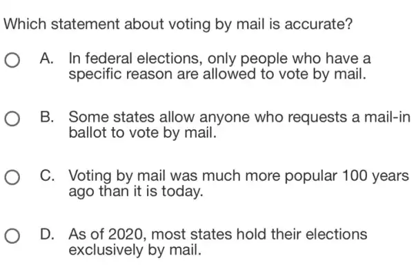 Which statement about voting by mail is accurate?
A. In federal elections, only people who have a
specific reason are allowed to vote by mail.
B. Some states allow anyone who requests a mail-in
ballot to vote by mail.
C. Voting by mail was much more popular 100 years
ago than it is today.
D. As of 2020 , most states hold their elections
exclusively by mail.