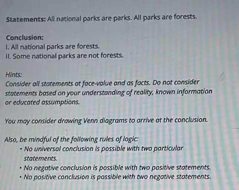 Statements: All national parks are parks. All parks are forests.
Conclusion:
1. All national parks are forests.
II. Some national parks are not forests.
Hints:
Consider all statements at face-value and as facts.Do not consider
statements based on your understanding of reality, known information
or educated assumptions.
You may consider drawing Venn diagrams to arrive at the conclusion.
Also, be mindful of the following rules of logic:
No universal conclusion is possible with two particular
statements.
- No negative conclusion is possible with two positive statements.
- No positive conclusion is possible with two negative statements.