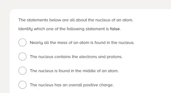 The statements below are all about the nucleus of an atom.
Identify which one of the following statement is false.
Nearly all the mass of an atom is found in the nucleus.
The nucleus contains the electrons and protons.
The nucleus is found in the middle of an atom.
The nucleus has an overall positive charge.