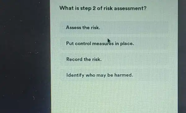 What is step 2 of risk assessment?
Assess the risk.
Put control measures in place.
Record the risk.
Identify who may be harmed.