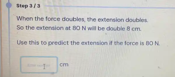 Step 3/3
When the force doubles, the extension doubles.
So the extension at 80 N will be double 8 cm.
Use this to predict the extension if the force is 80 N.
Enter numper cm