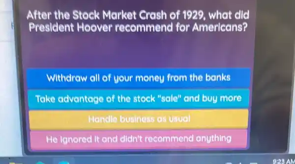 After the Stock Market Crash of 1929, what did
President Hoover recommend for Americans?
Withdraw ell of your money from the banks
Take advantage of the stock "sale" and buy more
Handle business as usual
He Ignored it and didn't recommend anything