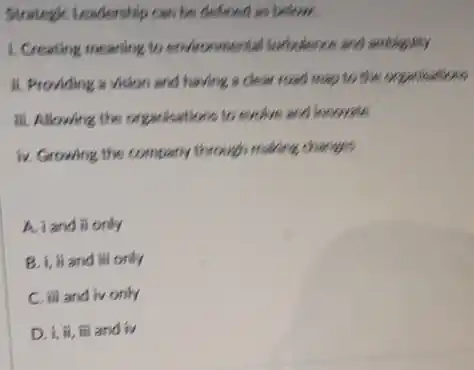 Strategic Leadership can be defined as below.
1. Creating meaning to environmental surfactionce and ambiguity
ii. Providing a vision and having a clear road map to the organisations
iii. Allowing the organisations to exclue and incovate
iv. Growing the company through making changes
A. iand ii only
i, ii and ill only
C. iii and ivonly
D. 1, ii, iii and iv