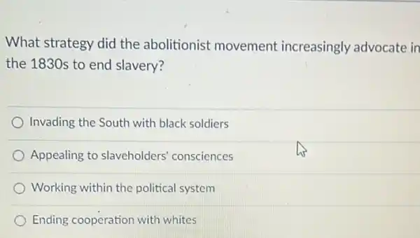 What strategy did the abolitionist movement increasingly advocate in
the 1830s to end slavery?
Invading the South with black soldiers
Appealing to slaveholders' consciences
Working within the political system
Ending cooperation with whites