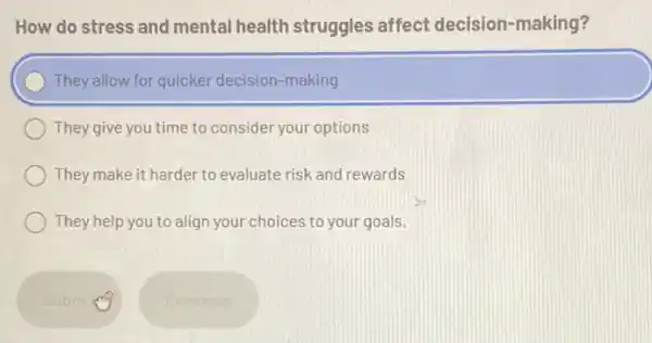 How do stress and mental health struggles affect decision-making?
) They allow for quicker decision-making
They give you time to consider your options
They make it harder to evaluate risk and rewards
They help you to align your choices to your goals.