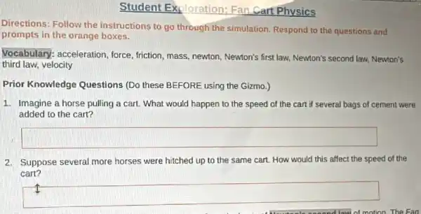 Student Exploration Fan Cart Physics
Directions: Follow the instructions to go through the simulation. Respond to the questions and
prompts in the orange boxes.
Vocabulary: acceleration ,force, friction, mass, newton , Newton's first law, Newton's second law, Newton's
third law, velocity
Prior Knowledge Questions (Do these BEFORE using the Gizmo.)
1. Imagine a horse pulling a cart. What would happen to the speed of the cart if several bags of cement were
added to the cart?
square 
2. Suppose several more horses were hitched up to the same cart. How would this affect the speed of the
cart?